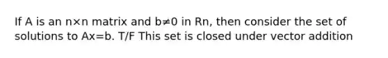 If A is an n×n matrix and b≠0 in Rn, then consider the set of solutions to Ax=b. T/F This set is closed under vector addition