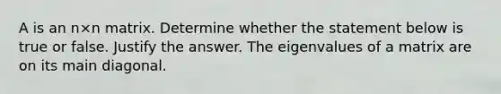 A is an n×n matrix. Determine whether the statement below is true or false. Justify the answer. The eigenvalues of a matrix are on its main diagonal.