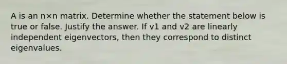 A is an n×n matrix. Determine whether the statement below is true or false. Justify the answer. If v1 and v2 are linearly independent​ eigenvectors, then they correspond to distinct eigenvalues.