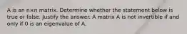 A is an n×n matrix. Determine whether the statement below is true or false. Justify the answer. A matrix A is not invertible if and only if 0 is an eigenvalue of A.