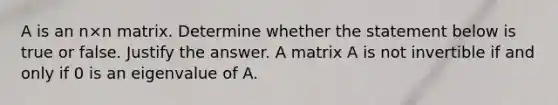 A is an n×n matrix. Determine whether the statement below is true or false. Justify the answer. A matrix A is not invertible if and only if 0 is an eigenvalue of A.