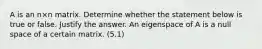 A is an n×n matrix. Determine whether the statement below is true or false. Justify the answer. An eigenspace of A is a null space of a certain matrix. (5.1)