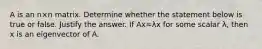 A is an n×n matrix. Determine whether the statement below is true or false. Justify the answer. If Ax=λx for some scalar λ​, then x is an eigenvector of A.