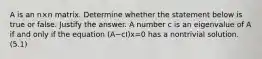 A is an n×n matrix. Determine whether the statement below is true or false. Justify the answer. A number c is an eigenvalue of A if and only if the equation ​(A−cI​)x=0 has a nontrivial solution. (5.1)