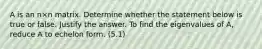 A is an n×n matrix. Determine whether the statement below is true or false. Justify the answer. To find the eigenvalues of​ A, reduce A to echelon form. (5.1)