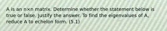 A is an n×n matrix. Determine whether the statement below is true or false. Justify the answer. To find the eigenvalues of​ A, reduce A to echelon form. (5.1)