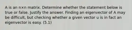 A is an n×n matrix. Determine whether the statement below is true or false. Justify the answer. Finding an eigenvector of A may be​ difficult, but checking whether a given vector u is in fact an eigenvector is easy. (5.1)