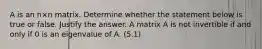 A is an n×n matrix. Determine whether the statement below is true or false. Justify the answer. A matrix A is not invertible if and only if 0 is an eigenvalue of A. (5.1)