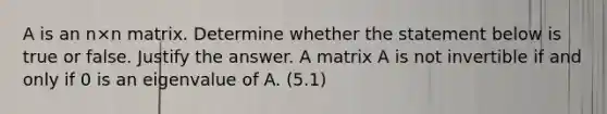 A is an n×n matrix. Determine whether the statement below is true or false. Justify the answer. A matrix A is not invertible if and only if 0 is an eigenvalue of A. (5.1)