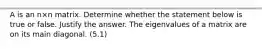 A is an n×n matrix. Determine whether the statement below is true or false. Justify the answer. The eigenvalues of a matrix are on its main diagonal. (5.1)
