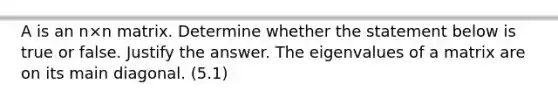 A is an n×n matrix. Determine whether the statement below is true or false. Justify the answer. The eigenvalues of a matrix are on its main diagonal. (5.1)