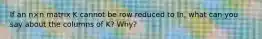 If an n×n matrix K cannot be row reduced to In​, what can you say about the columns of​ K? Why?