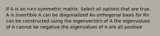 If A is an n×n symmetric matrix. Select all options that are true. A is invertible A can be diagonalized An orthogonal basis for Rn can be constructed using the eigenvectors of A the eigenvalues of A cannot be negative the eigenvalues of A are all positive