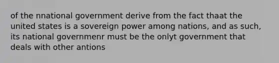 of the nnational government derive from the fact thaat the united states is a sovereign power among nations, and as such, its national governmenr must be the onlyt government that deals with other antions