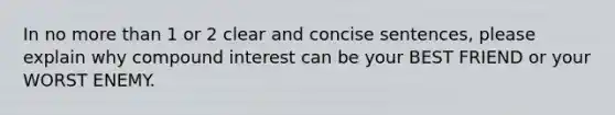 In no more than 1 or 2 clear and concise sentences, please explain why compound interest can be your BEST FRIEND or your WORST ENEMY.