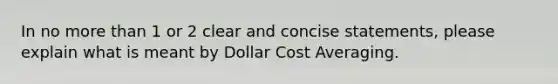 In no <a href='https://www.questionai.com/knowledge/keWHlEPx42-more-than' class='anchor-knowledge'>more than</a> 1 or 2 clear and concise statements, please explain what is meant by Dollar Cost Averaging.