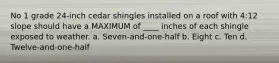 No 1 grade 24-inch cedar shingles installed on a roof with 4:12 slope should have a MAXIMUM of ____ inches of each shingle exposed to weather. a. Seven-and-one-half b. Eight c. Ten d. Twelve-and-one-half