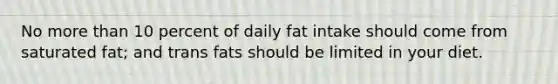 No more than 10 percent of daily fat intake should come from saturated fat; and trans fats should be limited in your diet.