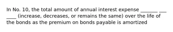 In No. 10, the total amount of annual interest expense _______ ___ ____ (increase, decreases, or remains the same) over the life of the bonds as the premium on bonds payable is amortized