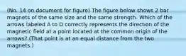 (No. 14 on document for figure) The figure below shows 2 bar magnets of the same size and the same strength. Which of the arrows labeled A to D correctly represents the direction of the magnetic field at a point located at the common origin of the arrows? (That point is at an equal distance from the two magnets.)