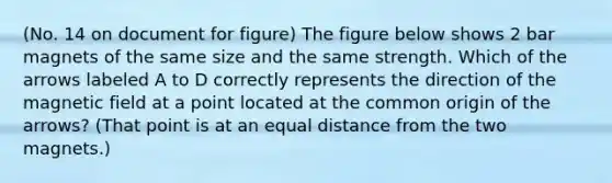 (No. 14 on document for figure) The figure below shows 2 bar magnets of the same size and the same strength. Which of the arrows labeled A to D correctly represents the direction of the magnetic field at a point located at the common origin of the arrows? (That point is at an equal distance from the two magnets.)