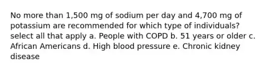 No more than 1,500 mg of sodium per day and 4,700 mg of potassium are recommended for which type of individuals? select all that apply a. People with COPD b. 51 years or older c. African Americans d. High blood pressure e. Chronic kidney disease