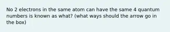 No 2 electrons in the same atom can have the same 4 quantum numbers is known as what? (what ways should the arrow go in the box)