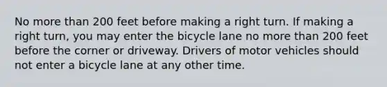 No more than 200 feet before making a right turn. If making a right turn, you may enter the bicycle lane no more than 200 feet before the corner or driveway. Drivers of motor vehicles should not enter a bicycle lane at any other time.