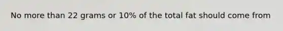 No more than 22 grams or 10% of the total fat should come from