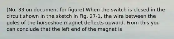 (No. 33 on document for figure) When the switch is closed in the circuit shown in the sketch in Fig. 27-1, the wire between the poles of the horseshoe magnet deflects upward. From this you can conclude that the left end of the magnet is