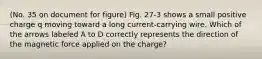 (No. 35 on document for figure) Fig. 27-3 shows a small positive charge q moving toward a long current-carrying wire. Which of the arrows labeled A to D correctly represents the direction of the magnetic force applied on the charge?