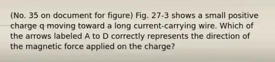 (No. 35 on document for figure) Fig. 27-3 shows a small positive charge q moving toward a long current-carrying wire. Which of the arrows labeled A to D correctly represents the direction of the magnetic force applied on the charge?