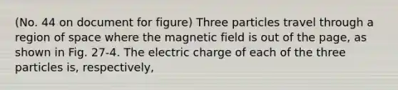 (No. 44 on document for figure) Three particles travel through a region of space where the magnetic field is out of the page, as shown in Fig. 27-4. The electric charge of each of the three particles is, respectively,