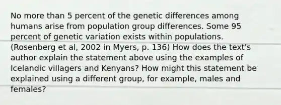 No more than 5 percent of the genetic differences among humans arise from population group differences. Some 95 percent of genetic variation exists within populations. (Rosenberg et al, 2002 in Myers, p. 136) How does the text's author explain the statement above using the examples of Icelandic villagers and Kenyans? How might this statement be explained using a different group, for example, males and females?