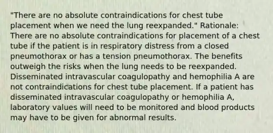 "There are no absolute contraindications for chest tube placement when we need the lung reexpanded." Rationale: There are no absolute contraindications for placement of a chest tube if the patient is in respiratory distress from a closed pneumothorax or has a tension pneumothorax. The benefits outweigh the risks when the lung needs to be reexpanded. Disseminated intravascular coagulopathy and hemophilia A are not contraindications for chest tube placement. If a patient has disseminated intravascular coagulopathy or hemophilia A, laboratory values will need to be monitored and blood products may have to be given for abnormal results.