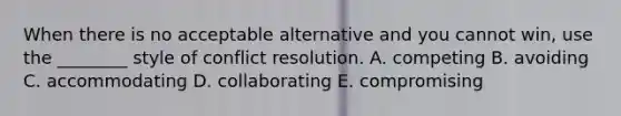 When there is no acceptable alternative and you cannot win, use the ________ style of conflict resolution. A. competing B. avoiding C. accommodating D. collaborating E. compromising