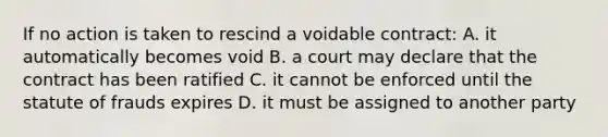 If no action is taken to rescind a voidable contract: A. it automatically becomes void B. a court may declare that the contract has been ratified C. it cannot be enforced until the statute of frauds expires D. it must be assigned to another party