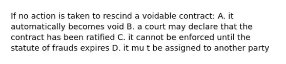 If no action is taken to rescind a voidable contract: A. it automatically becomes void B. a court may declare that the contract has been ratified C. it cannot be enforced until the statute of frauds expires D. it mu t be assigned to another party