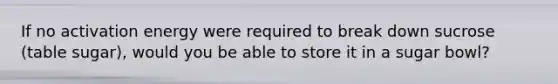 If no activation energy were required to break down sucrose (table sugar), would you be able to store it in a sugar bowl?