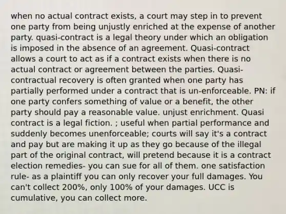 when no actual contract exists, a court may step in to prevent one party from being unjustly enriched at the expense of another party. quasi-contract is a legal theory under which an obligation is imposed in the absence of an agreement. Quasi-contract allows a court to act as if a contract exists when there is no actual contract or agreement between the parties. Quasi-contractual recovery is often granted when one party has partially performed under a contract that is un-enforceable. PN: if one party confers something of value or a benefit, the other party should pay a reasonable value. unjust enrichment. Quasi contract is a legal fiction. ; useful when partial performance and suddenly becomes unenforceable; courts will say it's a contract and pay but are making it up as they go because of the illegal part of the original contract, will pretend because it is a contract election remedies- you can sue for all of them. one satisfaction rule- as a plaintiff you can only recover your full damages. You can't collect 200%, only 100% of your damages. UCC is cumulative, you can collect more.