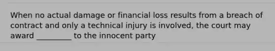 When no actual damage or financial loss results from a breach of contract and only a technical injury is involved, the court may award _________ to the innocent party