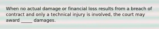 When no actual damage or financial loss results from a breach of contract and only a technical injury is involved, the court may award _____ damages.