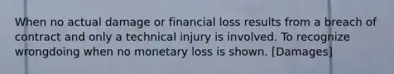 When no actual damage or financial loss results from a breach of contract and only a technical injury is involved. To recognize wrongdoing when no monetary loss is shown. [Damages]