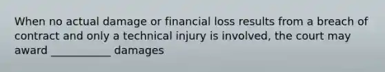 When no actual damage or financial loss results from a breach of contract and only a technical injury is involved, the court may award ___________ damages