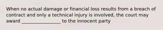 When no actual damage or financial loss results from a breach of contract and only a technical injury is involved, the court may award _________________ to the innocent party