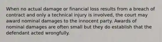 When no actual damage or financial loss results from a breach of contract and only a technical injury is involved, the court may award nominal damages to the innocent party. Awards of nominal damages are often small but they do establish that the defendant acted wrongfully.