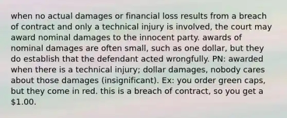 when no actual damages or financial loss results from a breach of contract and only a technical injury is involved, the court may award nominal damages to the innocent party. awards of nominal damages are often small, such as one dollar, but they do establish that the defendant acted wrongfully. PN: awarded when there is a technical injury; dollar damages, nobody cares about those damages (insignificant). Ex: you order green caps, but they come in red. this is a breach of contract, so you get a 1.00.