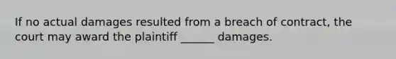 If no actual damages resulted from a breach of contract, the court may award the plaintiff ______ damages.