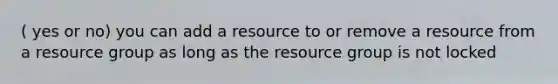 ( yes or no) you can add a resource to or remove a resource from a resource group as long as the resource group is not locked