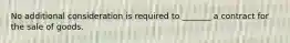 No additional consideration is required to _______ a contract for the sale of goods.